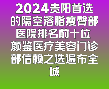 2024贵阳首选的隔空溶脂瘦臀部医院排名前十位 颜鉴医疗美容门诊部信赖之选遍布全城