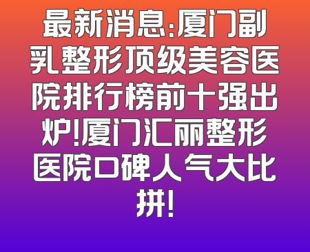 最新消息：厦门副乳整形顶级美容医院排行榜前十强出炉！厦门汇丽整形医院口碑人气大比拼！