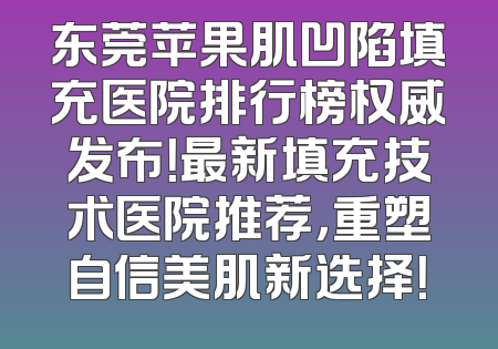 东莞苹果肌凹陷填充医院排行榜权威发布！最新填充技术医院推荐，重塑自信美肌新选择！