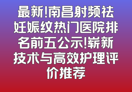 最新！南昌射频祛妊娠纹热门医院排名前五公示！崭新技术与高效护理评价推荐
