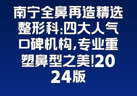 南宁全鼻再造精选整形科：四大人气口碑机构，专业重塑鼻型之美！2024版