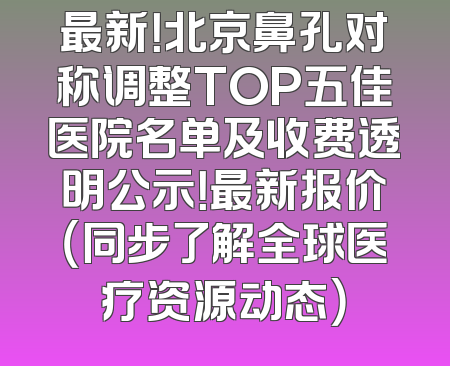 最新！北京鼻孔对称调整TOP五佳医院名单及收费透明公示！最新报价（同步了解全球医疗资源动态）