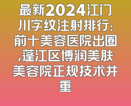 最新2024江门川字纹注射排行：前十美容医院出圈，蓬江区博润美肤美容院正规技术并重