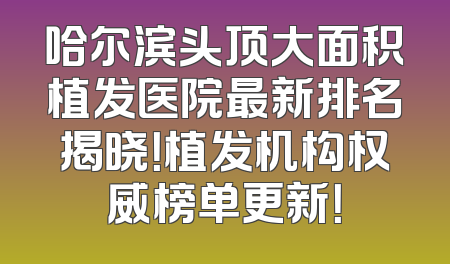 哈尔滨头顶大面积植发医院最新排名揭晓！植发机构权威榜单更新！