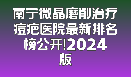 南宁微晶磨削治疗痘疤医院最新排名榜公开！2024版