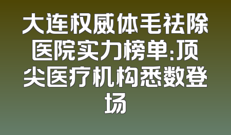 大连权威体毛祛除医院实力榜单：顶尖医疗机构悉数登场