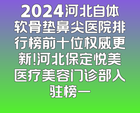 2024河北自体软骨垫鼻尖医院排行榜前十位权威更新！河北保定悦美医疗美容门诊部入驻榜一