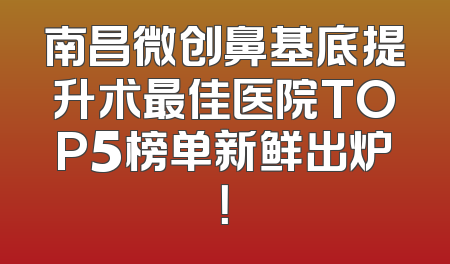 南昌微创鼻基底提升术最佳医院TOP5榜单新鲜出炉！