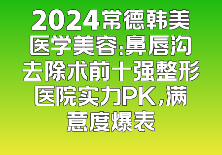 2024常德韩美医学美容：鼻唇沟去除术前十强整形医院实力PK，满意度爆表