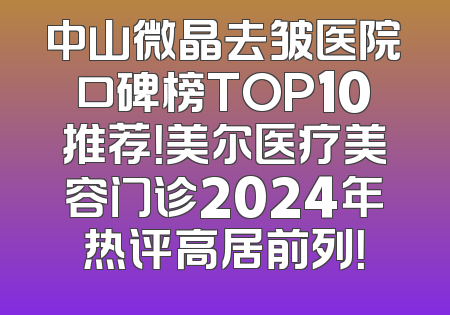 中山微晶去皱医院口碑榜TOP10推荐！美尔医疗美容门诊2024年热评高居前列！