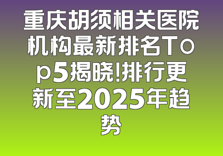 重庆胡须相关医院机构最新排名Top5揭晓！排行更新至2025年趋势