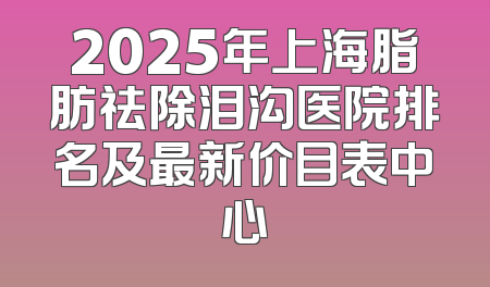 2025年上海脂肪祛除泪沟医院排名及最新价目表中心