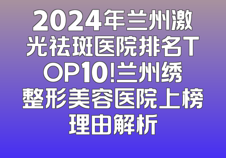 2024年兰州激光祛斑医院排名TOP10！兰州绣整形美容医院上榜理由解析