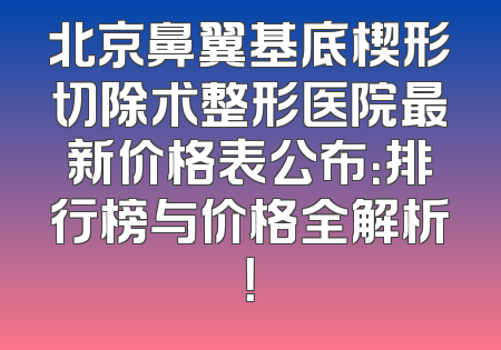 北京鼻翼基底楔形切除术整形医院最新价格表公布：排行榜与价格全解析！