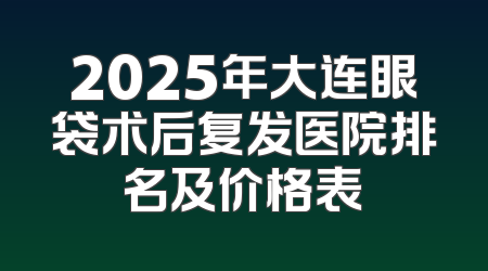 2025年大连眼袋术后复发医院排名及价格表