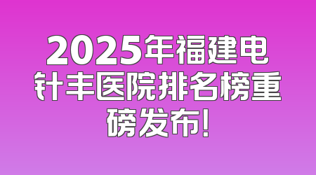 2025年福建电针丰医院排名榜重磅发布！