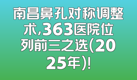 南昌鼻孔对称调整术，363医院位列前三之选（2025年）！