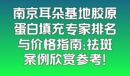 南京耳朵基地胶原蛋白填充专家排名与价格指南：祛斑案例欣赏参考！