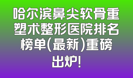 哈尔滨鼻尖软骨重塑术整形医院排名榜单（最新）重磅出炉！
