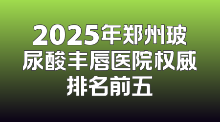 2025年郑州玻尿酸丰唇医院权威排名前五