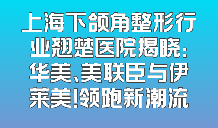 上海下颌角整形行业翘楚医院揭晓：华美、美联臣与伊莱美！领跑新潮流
