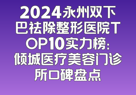 2024永州双下巴祛除整形医院TOP10实力榜：倾城医疗美容门诊所口碑盘点