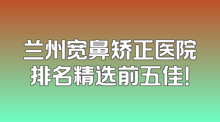 兰州宽鼻矫正医院排名精选前五佳！