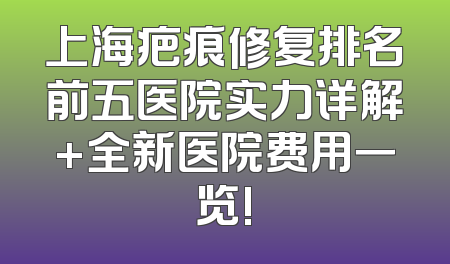 上海疤痕修复排名前五医院实力详解+全新医院费用一览!
