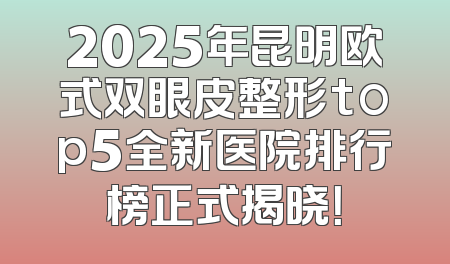 2025年昆明欧式双眼皮整形top5全新医院排行榜正式揭晓！