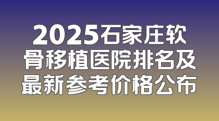 2025石家庄软骨移植医院排名及最新参考价格公布