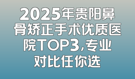 2025年贵阳鼻骨矫正手术优质医院TOP3，专业对比任你选