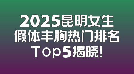 2025昆明女生假体丰胸热门排名Top5揭晓！