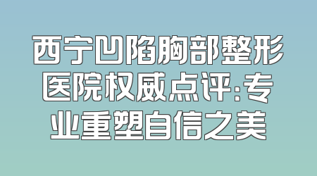 西宁凹陷胸部整形医院权威点评：专业重塑自信之美
