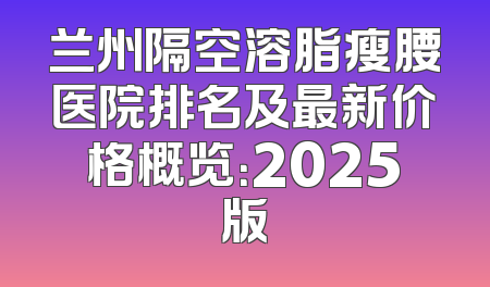 兰州隔空溶脂瘦腰医院排名及最新价格概览：2025版