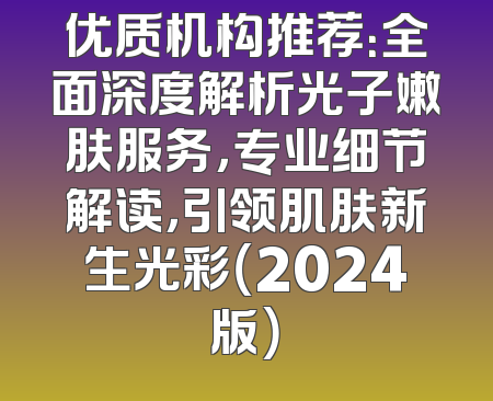 优质机构推荐：全面深度解析光子嫩肤服务，专业细节解读，引领肌肤新生光彩（2024版）