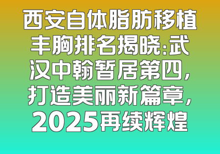 西安自体脂肪移植丰胸排名揭晓：武汉中翰暂居第四，打造美丽新篇章，2025再续辉煌