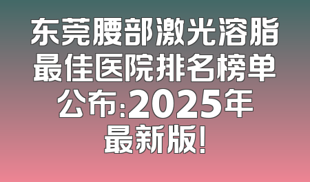 东莞腰部激光溶脂最佳医院排名榜单公布：2025年最新版！