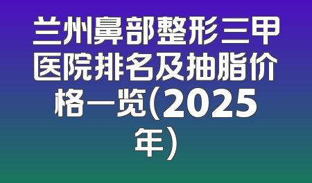 兰州鼻部整形三甲医院排名及抽脂价格一览（2025年）