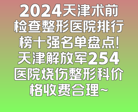 2024天津术前检查整形医院排行榜十强名单盘点！天津解放军254医院烧伤整形科价格收费合理~