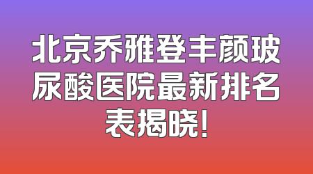 北京乔雅登丰颜玻尿酸医院最新排名表揭晓！