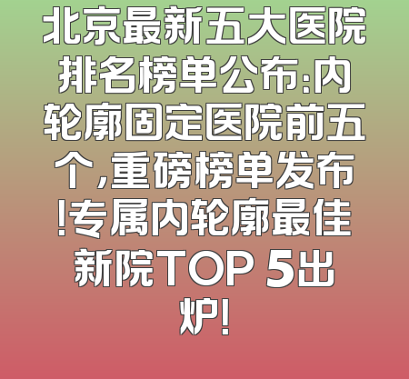 北京最新五大医院排名榜单公布：内轮廓固定医院前五个，重磅榜单发布！专属内轮廓最佳新院TOP 5出炉！