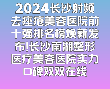 2024长沙射频去痤疮美容医院前十强排名榜焕新发布！长沙南湖整形医疗美容医院实力口碑双双在线