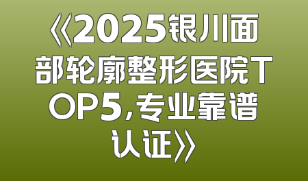 《2025银川面部轮廓整形医院TOP5，专业靠谱认证》