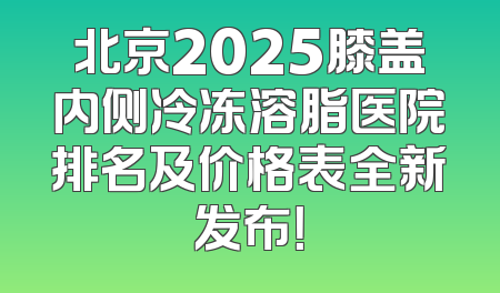 北京2025膝盖内侧冷冻溶脂医院排名及价格表全新发布！