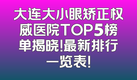 大连大小眼矫正权威医院TOP5榜单揭晓！最新排行一览表！