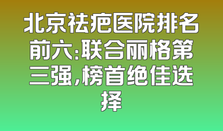 北京祛疤医院排名前六：联合丽格第三强，榜首绝佳选择