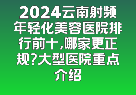2024云南射频年轻化美容医院排行前十，哪家更正规？大型医院重点介绍
