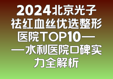 2024北京光子祛红血丝优选整形医院TOP10——水利医院口碑实力全解析
