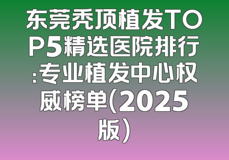 东莞秃顶植发TOP5精选医院排行：专业植发中心权威榜单（2025版）