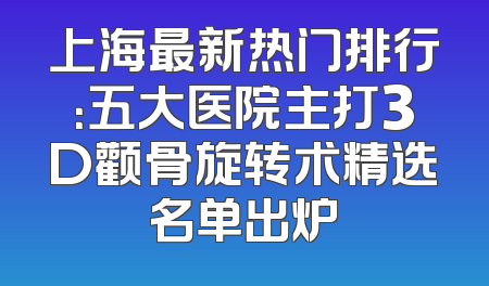 上海最新热门排行：五大医院主打3D颧骨旋转术精选名单出炉